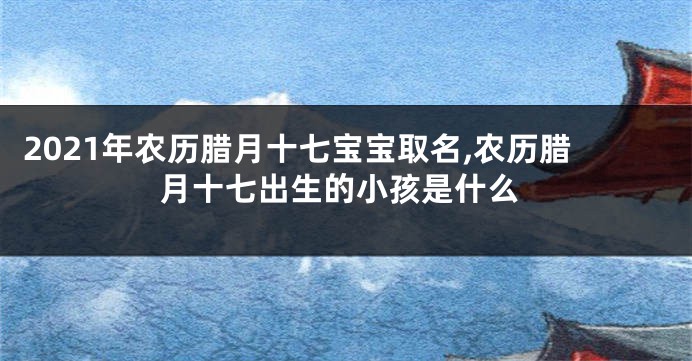 2021年农历腊月十七宝宝取名,农历腊月十七出生的小孩是什么