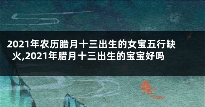 2021年农历腊月十三出生的女宝五行缺火,2021年腊月十三出生的宝宝好吗