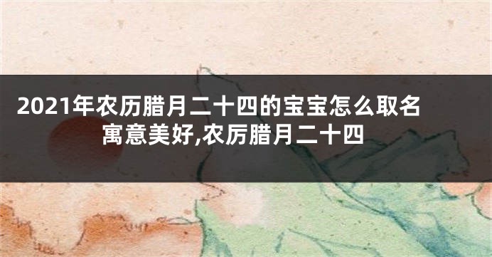 2021年农历腊月二十四的宝宝怎么取名寓意美好,农厉腊月二十四
