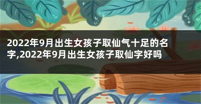 2022年9月出生女孩子取仙气十足的名字,2022年9月出生女孩子取仙字好吗