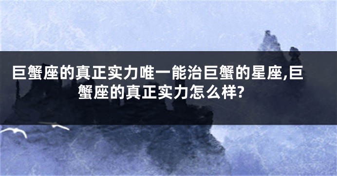 巨蟹座的真正实力唯一能治巨蟹的星座,巨蟹座的真正实力怎么样?