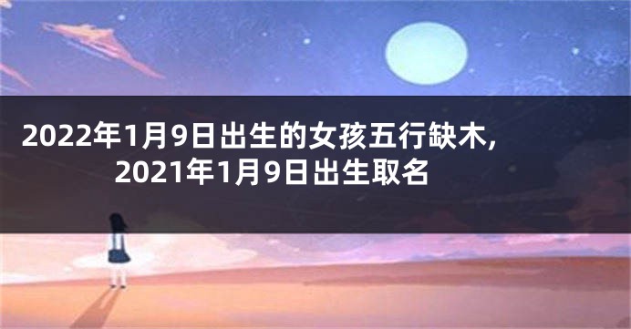 2022年1月9日出生的女孩五行缺木,2021年1月9日出生取名