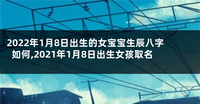 2022年1月8日出生的女宝宝生辰八字如何,2021年1月8日出生女孩取名