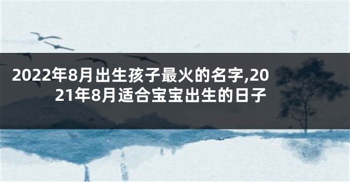 2022年8月出生孩子最火的名字,2021年8月适合宝宝出生的日子