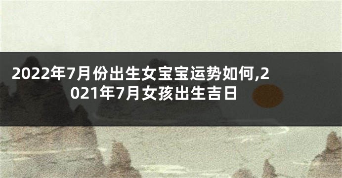 2022年7月份出生女宝宝运势如何,2021年7月女孩出生吉日