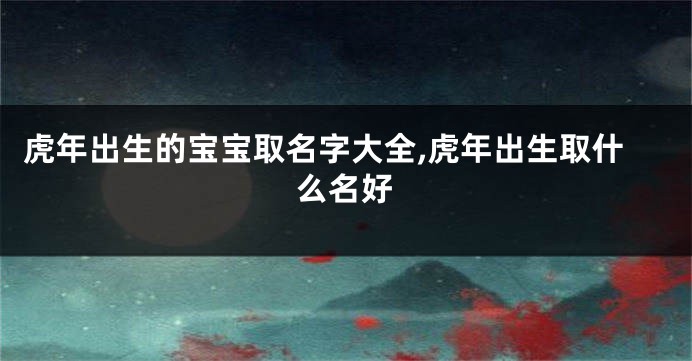 虎年出生的宝宝取名字大全,虎年出生取什么名好