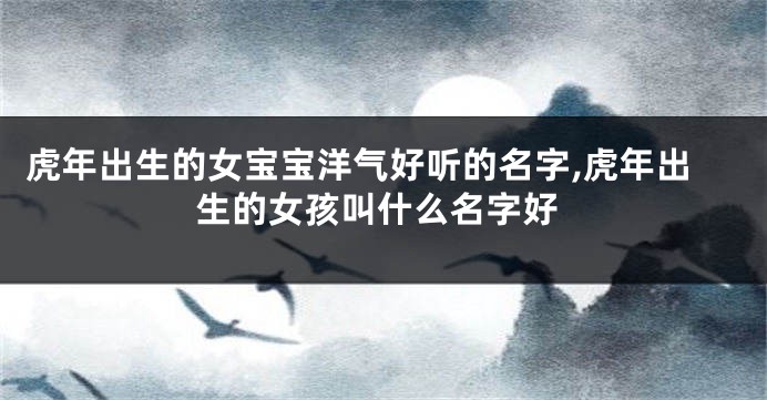 虎年出生的女宝宝洋气好听的名字,虎年出生的女孩叫什么名字好