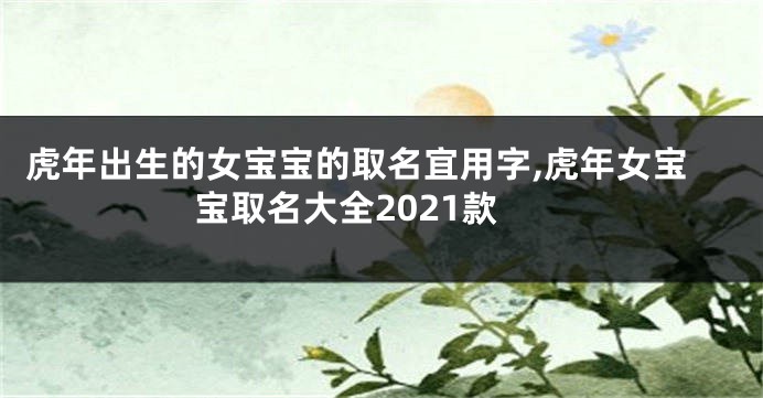 虎年出生的女宝宝的取名宜用字,虎年女宝宝取名大全2021款
