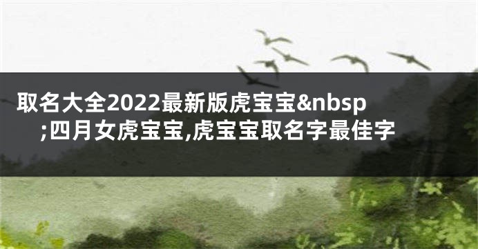 取名大全2022最新版虎宝宝 四月女虎宝宝,虎宝宝取名字最佳字