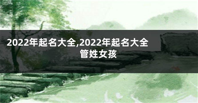 2022年起名大全,2022年起名大全管姓女孩