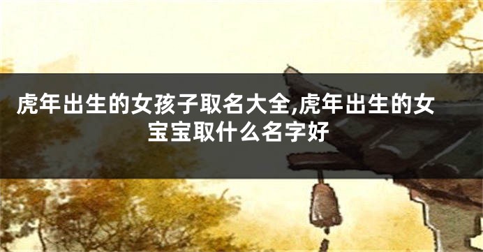 虎年出生的女孩子取名大全,虎年出生的女宝宝取什么名字好
