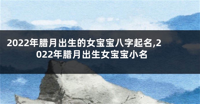 2022年腊月出生的女宝宝八字起名,2022年腊月出生女宝宝小名