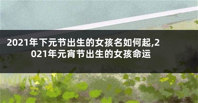 2021年下元节出生的女孩名如何起,2021年元宵节出生的女孩命运