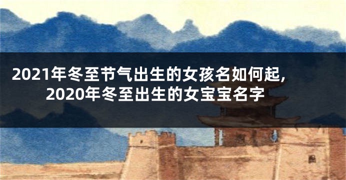 2021年冬至节气出生的女孩名如何起,2020年冬至出生的女宝宝名字