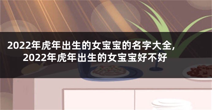 2022年虎年出生的女宝宝的名字大全,2022年虎年出生的女宝宝好不好