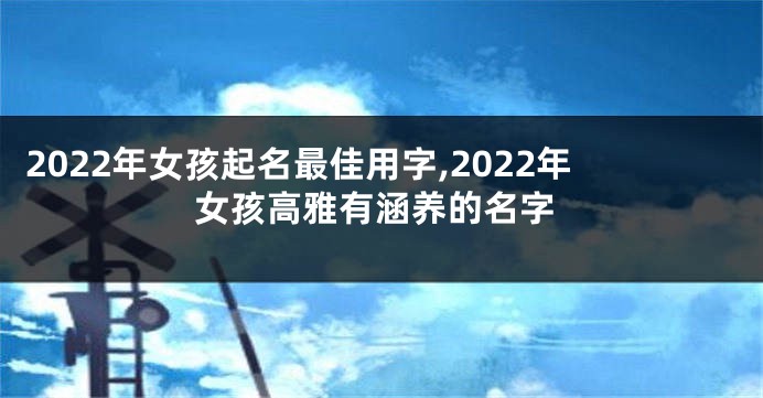 2022年女孩起名最佳用字,2022年女孩高雅有涵养的名字