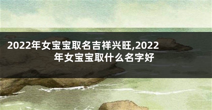 2022年女宝宝取名吉祥兴旺,2022年女宝宝取什么名字好