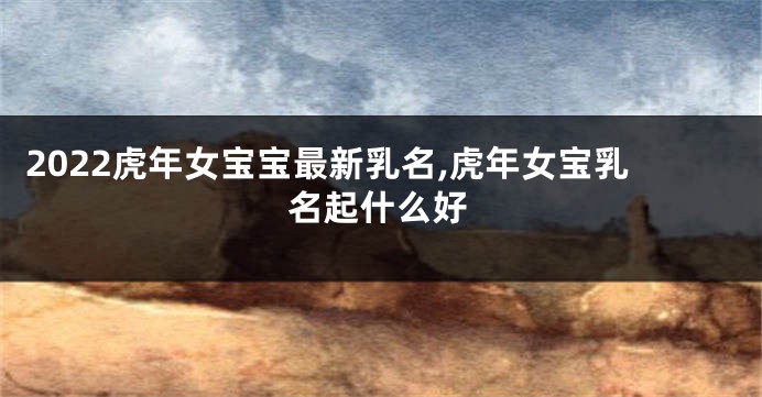 2022虎年女宝宝最新乳名,虎年女宝乳名起什么好