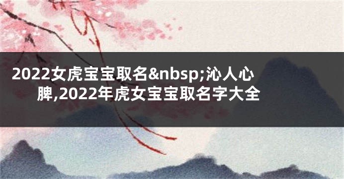 2022女虎宝宝取名 沁人心脾,2022年虎女宝宝取名字大全
