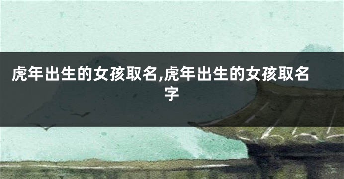 虎年出生的女孩取名,虎年出生的女孩取名字