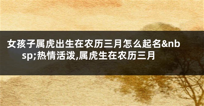 女孩子属虎出生在农历三月怎么起名 热情活泼,属虎生在农历三月