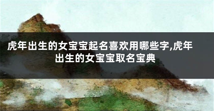 虎年出生的女宝宝起名喜欢用哪些字,虎年出生的女宝宝取名宝典