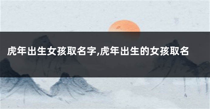 虎年出生女孩取名字,虎年出生的女孩取名