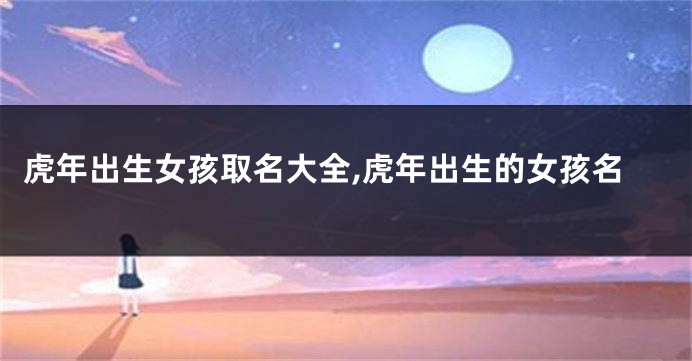 虎年出生女孩取名大全,虎年出生的女孩名