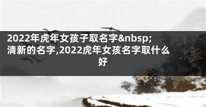 2022年虎年女孩子取名字 清新的名字,2022虎年女孩名字取什么好