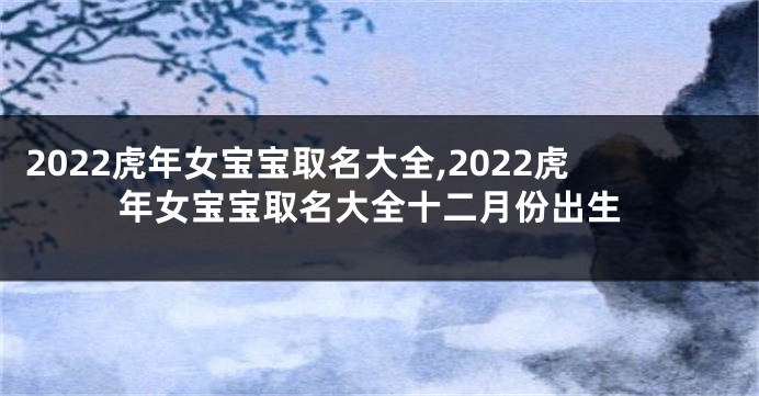 2022虎年女宝宝取名大全,2022虎年女宝宝取名大全十二月份出生