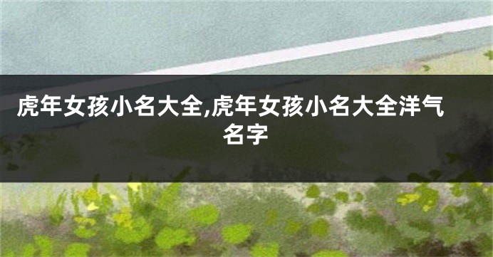 虎年女孩小名大全,虎年女孩小名大全洋气名字