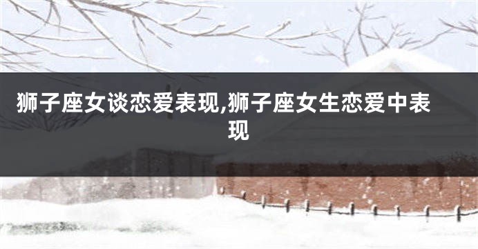 狮子座女谈恋爱表现,狮子座女生恋爱中表现