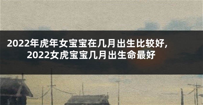 2022年虎年女宝宝在几月出生比较好,2022女虎宝宝几月出生命最好