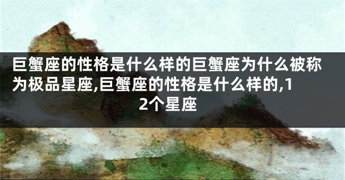 巨蟹座的性格是什么样的巨蟹座为什么被称为极品星座,巨蟹座的性格是什么样的,12个星座