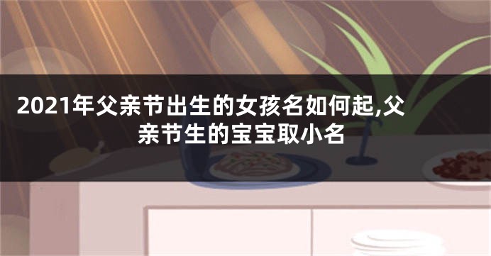 2021年父亲节出生的女孩名如何起,父亲节生的宝宝取小名