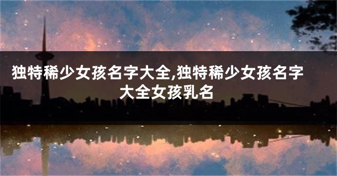 独特稀少女孩名字大全,独特稀少女孩名字大全女孩乳名