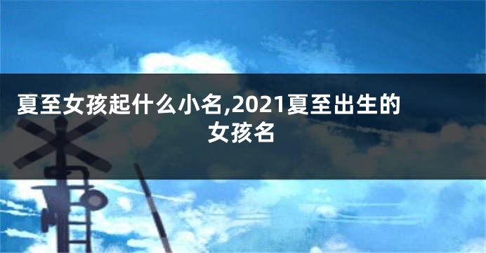 夏至女孩起什么小名,2021夏至出生的女孩名