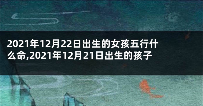 2021年12月22日出生的女孩五行什么命,2021年12月21日出生的孩子