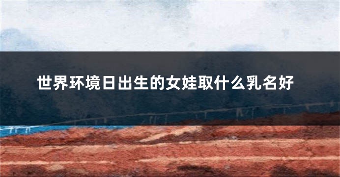 世界环境日出生的女娃取什么乳名好