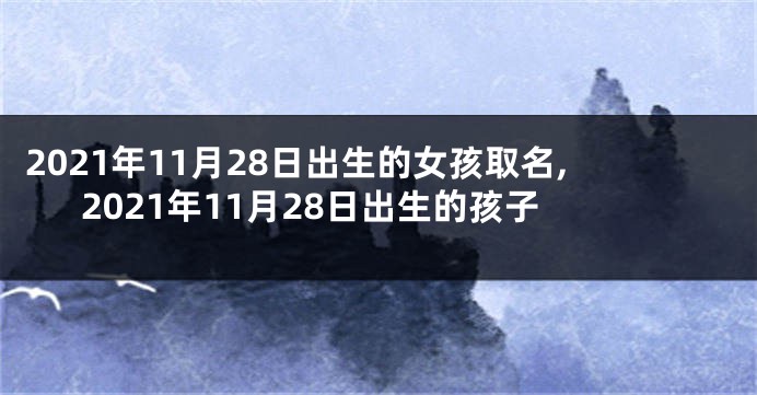 2021年11月28日出生的女孩取名,2021年11月28日出生的孩子
