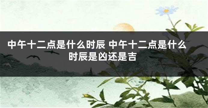 中午十二点是什么时辰 中午十二点是什么时辰是凶还是吉