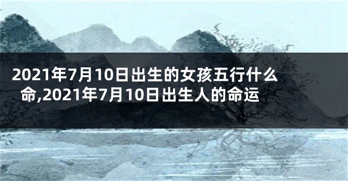 2021年7月10日出生的女孩五行什么命,2021年7月10日出生人的命运