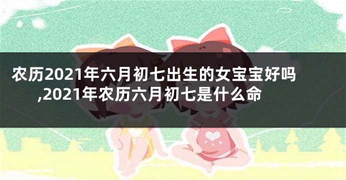 农历2021年六月初七出生的女宝宝好吗,2021年农历六月初七是什么命