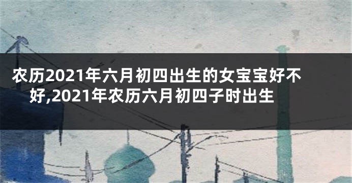 农历2021年六月初四出生的女宝宝好不好,2021年农历六月初四子时出生