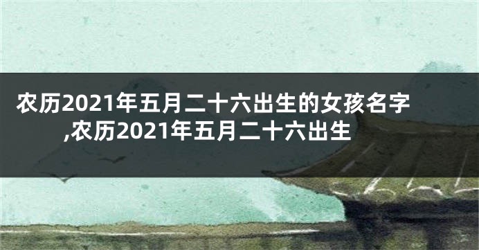 农历2021年五月二十六出生的女孩名字,农历2021年五月二十六出生