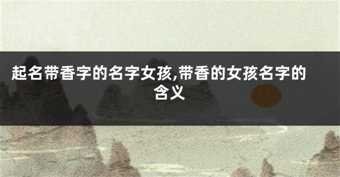 起名带香字的名字女孩,带香的女孩名字的含义