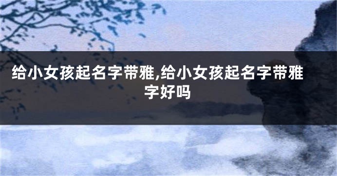 给小女孩起名字带雅,给小女孩起名字带雅字好吗