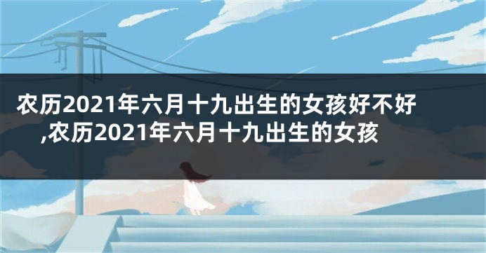 农历2021年六月十九出生的女孩好不好,农历2021年六月十九出生的女孩