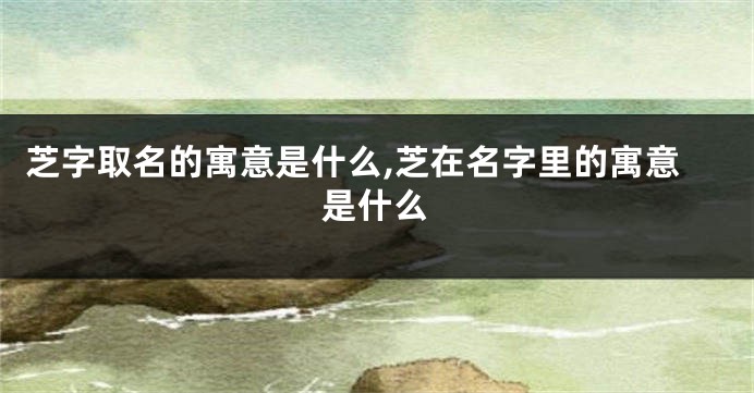 芝字取名的寓意是什么,芝在名字里的寓意是什么
