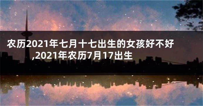 农历2021年七月十七出生的女孩好不好,2021年农历7月17出生